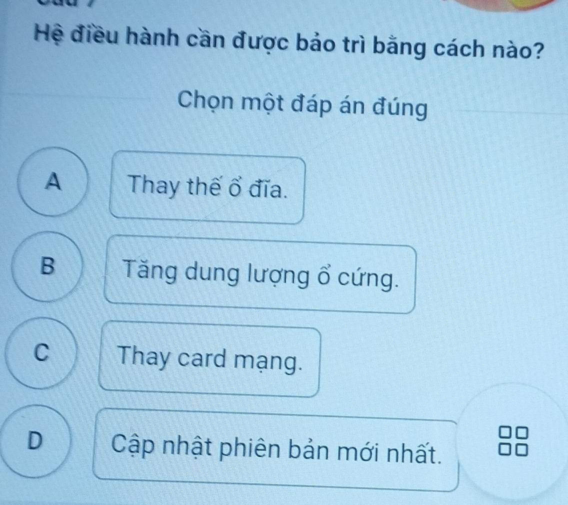 Hệ điều hành cần được bảo trì bằng cách nào?
Chọn một đáp án đúng
A Thay thế ổ đĩa.
B
Tăng dung lượng ổ cứng.
C Thay card mạng.
D
Cập nhật phiên bản mới nhất.