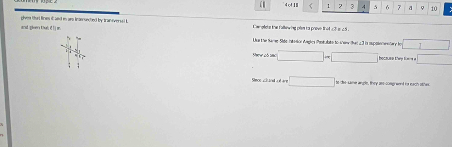 10
4 of 18 1 2 3 4 5 6 7 8 9 10
given that lines € and m are intersected by transversal t. Complete the following plan to prove that 
and given that E [m ∠ 3≌ ∠ 6. 
Use the Same-Side Interior Angles Postulate to show that ∠ 3in supplementary to □
Show ∠6 and □ are□
2 because they form a □
Since ∠ 3 and ∠6 are □ to the same angle, they are congruent to each other.