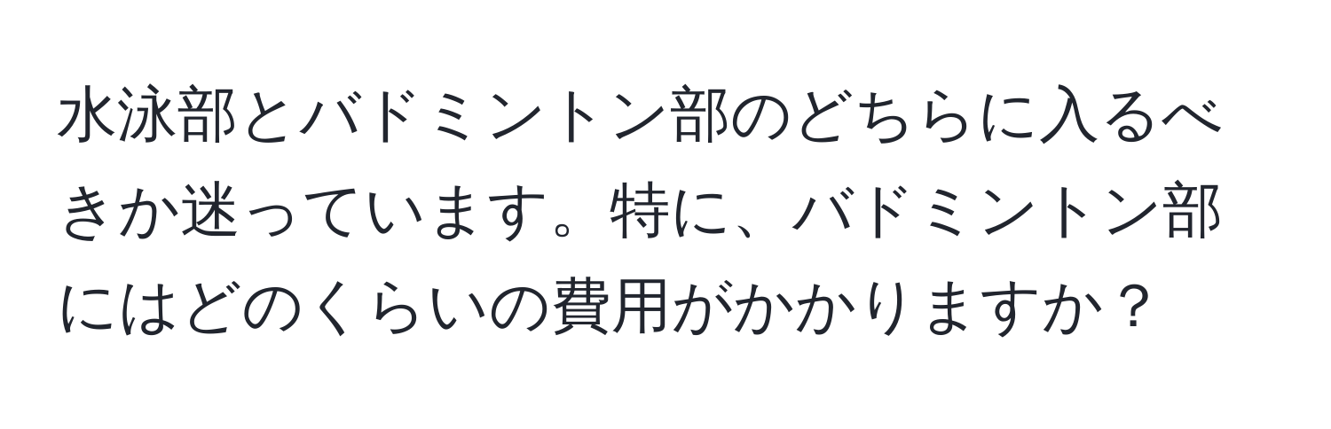 水泳部とバドミントン部のどちらに入るべきか迷っています。特に、バドミントン部にはどのくらいの費用がかかりますか？