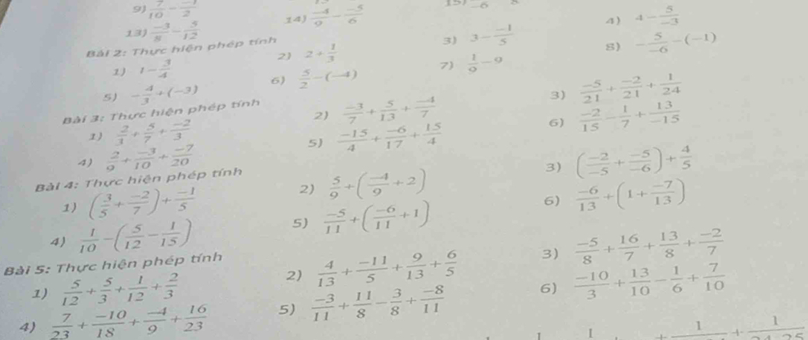 5°
9)  7/10 - (-1)/2   (-4)/9 - (-5)/6  4- 5/-3 
14) 4)
13)  (-3)/8 - 5/12  3- (-1)/5 
Bài 2: Thực hiện phép tính
2) 2+ 1/3 
3)
S) - 5/-6 -(-1)
1) 1- 3/4 
5) - 4/3 +(-3) 6)  5/2 -(-4) 7)  1/9 -9
3)  (-5)/21 + (-2)/21 + 1/24 
2)  (-3)/7 + 5/13 + (-4)/7   (-2)/15 - 1/7 + 13/-15 
Bài 3: Thực hiện phép tính
1)  2/3 + 5/7 + (-2)/3   (-15)/4 + (-6)/17 + 15/4 
6)
5)
4)  2/9 + (-3)/10 + (-7)/20  ( (-2)/-5 + (-5)/-6 )+ 4/5 
Bài 4: Thực hiện phép tính
3)
1) ( 3/5 + (-2)/7 )+ (-1)/5 
2)  5/9 +( (-4)/9 +2)
6)  (-6)/13 +(1+ (-7)/13 )
5)  (-5)/11 +( (-6)/11 +1)
4)  1/10 -( 5/12 - 1/15 )  (-5)/8 + 16/7 + 13/8 + (-2)/7 
Bài 5: Thực hiện phép tính
1)  5/12 + 5/3 + 1/12 + 2/3 
2)  4/13 + (-11)/5 + 9/13 + 6/5 
3)
6)  (-10)/3 + 13/10 - 1/6 + 7/10 
4)  7/23 + (-10)/18 + (-4)/9 + 16/23  5)  (-3)/11 + 11/8 - 3/8 + (-8)/11 
1 _ 1+_ 1