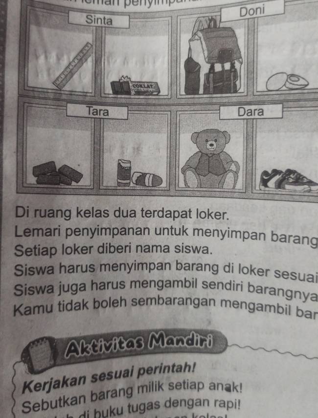 Doni 
Lemari penyimpanan untuk menyimpan barang 
Setiap loker diberi nama siswa. 
Siswa harus menyimpan barang di loker sesuai 
Siswa juga harus mengambil sendiri barangnya 
Kamu tidak boleh sembarangan mengambil bar 
Aktivitas Mandiri 
Kerjakan sesuai perintah! 
Sebutkan barang milik setiap anak! 
di buku tugas dengan rapi!