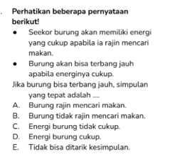 Perhatikan beberapa pernyataan
berikut!
Seekor burung akan memiliki energi
yang cukup apabila ia rajin mencari
makan.
Burung akan bisa terbang jauh
apabila energinya cukup.
Jika burung bisa terbang jauh, simpulan
yang tepat adalah ....
A. Burung rajin mencari makan.
B. Burung tidak rajin mencari makan.
C. Energi burung tidak cukup.
D. Energi burung cukup.
E. Tidak bisa ditarik kesimpulan.