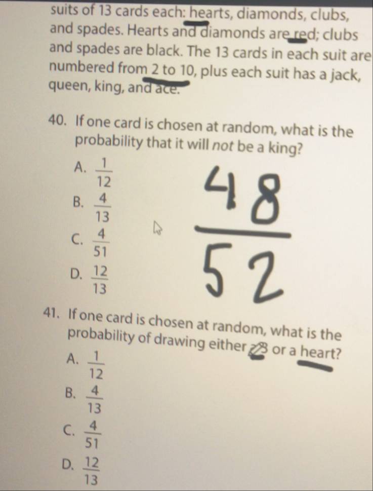 suits of 13 cards each: hearts, diamonds, clubs,
and spades. Hearts and diamonds are red; clubs
and spades are black. The 13 cards in each suit are
numbered from 2 to 10, plus each suit has a jack,
queen, king, and ace.
40. If one card is chosen at random, what is the
probability that it will not be a king?
A.  1/12 
B.  4/13 
C.  4/51 
D.  12/13 
41. If one card is chosen at random, what is the
probability of drawing either a 3 or a heart?
A.  1/12 
B.  4/13 
C.  4/51 
D.  12/13 