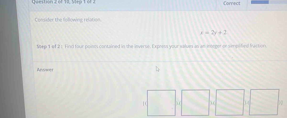 of 10, Step 1 of 2 Correct 
Consider the following relation.
x=2y+2
Step 1 of 2 : Find four points contained in the inverse. Express your values as an integer or simplified fraction. 
Answer 
( ),( ),( ),( D