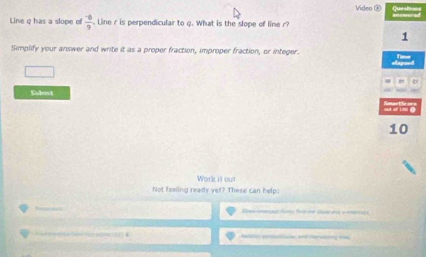 Video ⑥ Questions 
d 
Line q has a slope of  (-8)/9 . Line r is perpendicular to q. What is the slope of line r? 
Simplify your answer and write it as a proper fraction, improper fraction, or integer. 
1 
Submit 
Work it out 
Not feeling ready yet? These can help: 
Beewintersops tors Ra she slaseat a ertops 
Perit) perineiliusae, and inhe uenting (as