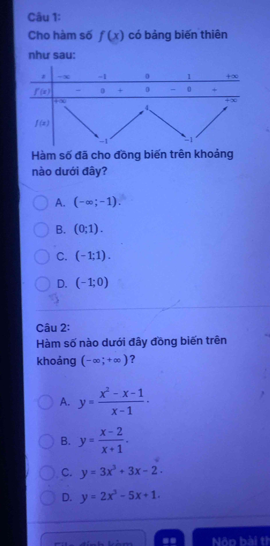 Cho hàm số f(x) có bảng biến thiên
như sau:
Hàm số đã cho đồng biến trên khoảng
nào dưới đây?
A. (-∈fty ;-1).
B. (0;1).
C. (-1;1).
D. (-1;0)
Câu 2:
Hàm số nào dưới đây đồng biến trên
khoảng (-∈fty ;+∈fty ) ?
A. y= (x^2-x-1)/x-1 .
B. y= (x-2)/x+1 .
C. y=3x^3+3x-2.
D. y=2x^3-5x+1.
Nôn bài th