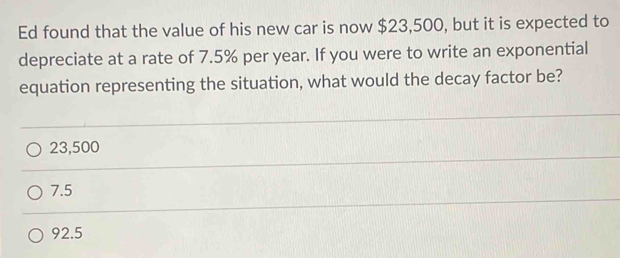 Ed found that the value of his new car is now $23,500, but it is expected to
depreciate at a rate of 7.5% per year. If you were to write an exponential
equation representing the situation, what would the decay factor be?
23,500
7.5
92.5