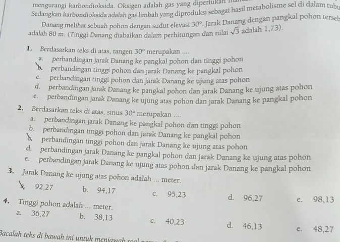 mengurangi karbondioksida. Oksigen adalah gas yang diperlukan i
Sedangkan karbondioksida adalah gas limbah yang diproduksi sebagai hasil metabolisme sel di dalam tuby
Danang melihat sebuah pohon dengan sudut elevasi 30°. Jarak Danang dengan pangkal pohon tersel
adalah 80 m. (Tinggi Danang diabaikan dalam perhitungan dan nilai sqrt(3) adalah 1,73).
1. Berdasarkan teks di atas, tangen 30° merupakan ....
a perbandingan jarak Danang ke pangkal pohon dan tinggi pohon
perbandingan tinggi pohon dan jarak Danang ke pangkal pohon
c. perbandingan tinggi pohon dan jarak Danang ke ujung atas pohon
d. perbandingan jarak Danang ke pangkal pohon dan jarak Danang ke ujung atas pohon
e. perbandingan jarak Danang ke ujung atas pohon dan jarak Danang ke pangkal pohon
2. Berdasarkan teks di atas, sinus 30° merupakan ....
a. perbandingan jarak Danang ke pangkal pohon dan tinggi pohon
b. perbandingan tinggi pohon dan jarak Danang ke pangkal pohon
perbandingan tinggi pohon dan jarak Danang ke ujung atas pohon
d. perbandingan jarak Danang ke pangkal pohon dan jarak Danang ke ujung atas pohon
e. perbandingan jarak Danang ke ujung atas pohon dan jarak Danang ke pangkal pohon
3. Jarak Danang ke ujung atas pohon adalah ... meter.
92,27 b. 94,17 c. 95,23 d. 96,27 e. 98,13
4. Tinggi pohon adalah ... meter.
a. 36,27 b. 38,13 c. 40,23 d. 46,13 e. 48,27
Bacalah teks di b awah in i untuk menia  a