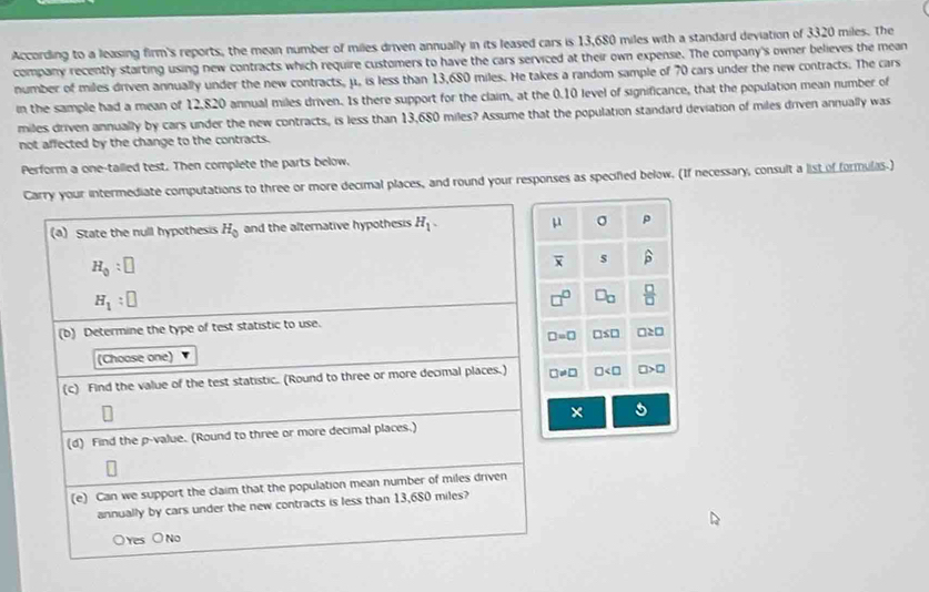 According to a leasing firm's reports, the mean number of miles driven annually in its leased cars is 13,680 miles with a standard deviation of 3320 miles. The
company recently starting using new contracts which require customers to have the cars serviced at their own expense. The company's owner believes the mean
number of miles driven annually under the new contracts, μ, is less than 13,680 miles. He takes a random sample of 70 cars under the new contracts. The cars
in the sample had a mean of 12,820 annual miles driven. Is there support for the claim, at the 0.10 level of significance, that the population mean number of
miles driven annually by cars under the new contracts, is less than 13,680 miles? Assume that the population standard deviation of miles driven annually was
not affected by the change to the contracts.
Perform a one-tailed test. Then complete the parts below,
diate computations to three or more decimal places, and round your responses as specified below. (If necessary, consult a list of formulas.)
μ σ p
overline x s widehat p
b  □ /□  
□ =□ □ ≤ □ a≥ 0
□ != □ □ □ >□
× 5