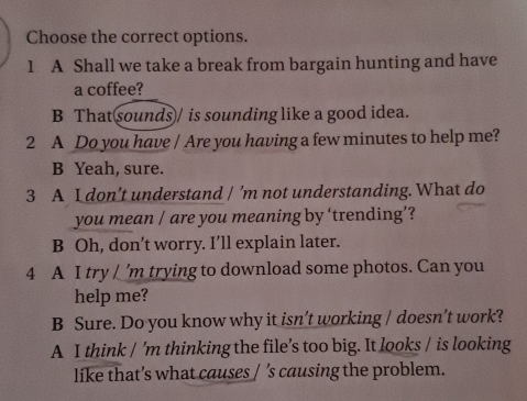 Choose the correct options.
1 A Shall we take a break from bargain hunting and have
a coffee?
B That sounds / is sounding like a good idea.
2 A Do you have / Are you having a few minutes to help me?
B Yeah, sure.
3 A I don’t understand / ’m not understanding. What do
you mean / are you meaning by ‘trending’?
B Oh, don’t worry. I’ll explain later.
4 A I try / ’m trying to download some photos. Can you
help me?
B Sure. Do you know why it isn’t working / doesn’t work?
A I think / 'm thinking the file’s too big. It looks / is looking
like that’s what causes / ’s causing the problem.
