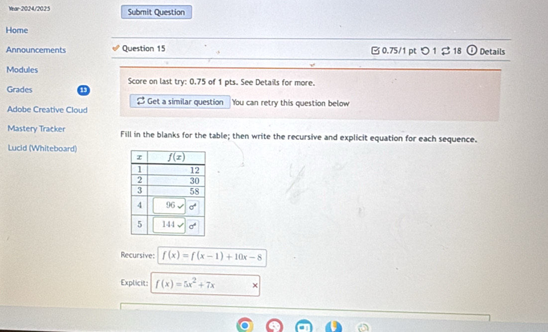 Year-2024/2025 Submit Question
Home
Announcements Question 15  0.75/1 pt つ 1 ♂ 18 Details
Modules
Score on last try: 0.75 of 1 pts. See Details for more.
Grades 13
Get a similar question You can retry this question below
Adobe Creative Cloud
Mastery Tracker Fill in the blanks for the table; then write the recursive and explicit equation for each sequence.
Lucid (Whiteboard)
Recursive: f(x)=f(x-1)+10x-8
Explicit: f(x)=5x^2+7x ×