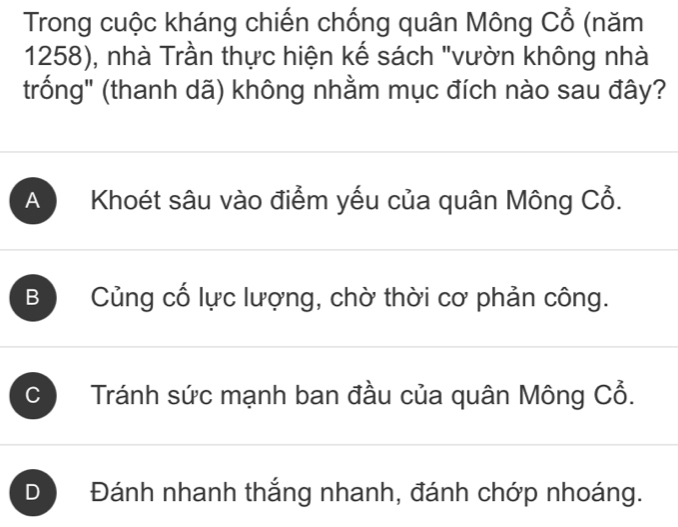 Trong cuộc kháng chiến chống quân Mông Cổ (năm
1258), nhà Trần thực hiện kế sách "vườn không nhà
trống" (thanh dã) không nhằm mục đích nào sau đây?
A Khoét sâu vào điểm yếu của quân Mông Cổ.
B Củng cố lực lượng, chờ thời cơ phản công.
C Tránh sức mạnh ban đầu của quân Mông Cổ.
D Đánh nhanh thắng nhanh, đánh chớp nhoáng.