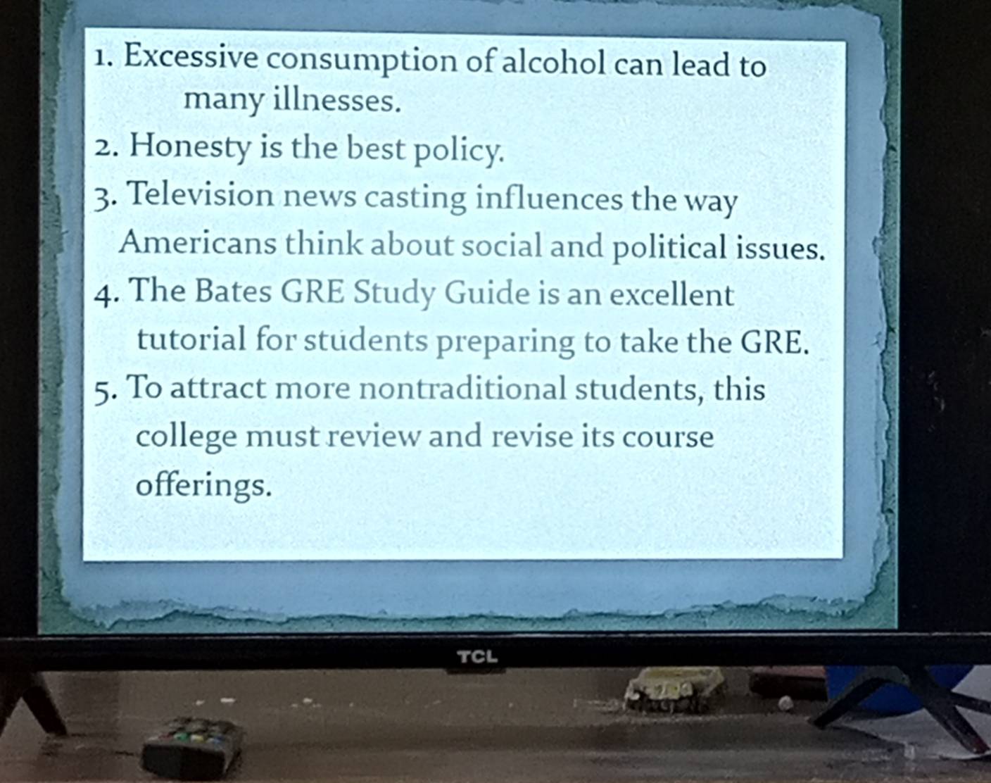 Excessive consumption of alcohol can lead to 
many illnesses. 
2. Honesty is the best policy. 
3. Television news casting influences the way 
Americans think about social and political issues. 
4. The Bates GRE Study Guide is an excellent 
tutorial for students preparing to take the GRE. 
5. To attract more nontraditional students, this 
college must review and revise its course 
offerings. 
TCL