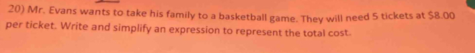 Mr. Evans wants to take his family to a basketball game. They will need 5 tickets at $8.00
per ticket. Write and simplify an expression to represent the total cost.