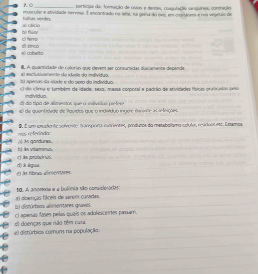 participa da: formação de ossos e dentes, coagulação sanguínea, contração
muscular e atividade nervosa. É encontrado no leite, na gema do ovo, em crustáceos e nos vegetais de
folhas verdes.
a) cálcio
b) flúor
c) ferro
d) zinco
e) cobalto
8. A quantidade de calorias que devem ser consumidas diariamente depende
a) exclusivamente da idade do indivíduo.
b) apenas da idade e do sexo do indivíduo.
c) do clima e também da idade, sexo, massa corporal e padrão de atividades físicas praticadas pelo
indivíduo.
d) do tipo de alimentos que o indivíduo prefere.
e) da quantidade de líquidos que o indivíduo ingere durante as refeições.
9. É um excelente solvente: transporta nutrientes, produtos do metabolismo celular, resíduos etc. Estamos
nos referindo:
a) às gorduras.
b) às vítaminas
c) às proteínas.
d) à água.
e) às fibras alimentares.
10. A anorexia e a bulimia são consideradas:
a) doenças fáceis de serem curadas.
b) distúrbios alimentares graves.
c) apenas fases pelas quais os adolescentes passam.
d) doenças que não têm cura.
e) distúrbios comuns na população.