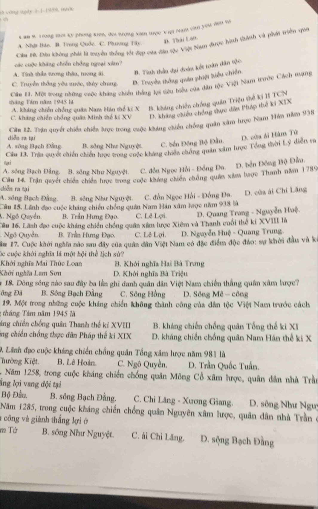 ch công ngày 1-1-1959, nước
Cầu 9. Trong thời kỳ phong Kiến, đoi tượng xam tược Việt Nam chu yêu đến tự
A. Nhật Bản. B. Trung Quốc. C. Phương Tây. D. Thái Lan.
Cầu 10. Đầu không phải là truyền thống tốt đẹp của dân tộc Việt Nam được hình thành và phát triển qua
các cuộc kháng chiến chống ngoại xâm?
A. Tinh thần tương thân, tương ái. B. Tinh thần đại đoàn kết toàn dân tộc.
C. Truyền thống yêu nước, thủy chung. D. Truyền thống quân phiệt hiểu chiến.
Câu 11. Một trong những cuộc kháng chiến thắng lợi tiêu biểu của dân tộc Việt Nam trước Cách mạng
tháng Tâm năm 1945 là
A. kháng chiến chống quân Nam Hán thể ki X B. kháng chiến chồng quân Triệu thể ki II TCN
C. kháng chiến chống quân Minh thể ki XV D. kháng chiến chồng thực dân Pháp thế ki XIX
Câu 12. Trận quyết chiến chiến lược trong cuộc kháng chiến chống quân xâm hược Nam Hán năm 938
diễn ra tại
A. sông Bạch Đằng. B. sông Như Nguyệt. C. bến Đông Bộ Đầu. D. cửa ải Hàm Tử
Câu 13. Trận quyết chiến chiến lược trong cuộc kháng chiến chống quân xâm lược Tổng thời Lý diễn ra
tại
A. sông Bạch Đằng. B. sông Như Nguyệt. C. đồn Ngọc Hồi - Đồng Đa. D. bến Đông Bộ Đầu.
Câu 14. Trận quyết chiến chiến lược trong cuộc kháng chiến chống quân xâm hược Thanh năm 1789
diễn ra tại
A. sông Bạch Đầng. B. sông Như Nguyệt. C. đồn Ngọc Hồi - Đồng Đa. D. cửa ải Chi Lăng
Câu 15. Lãnh đạo cuộc kháng chiến chồng quân Nam Hán xâm lược năm 938 là
A. Ngô Quyền. B. Trần Hưng Đạo. C. Lê Lợi.  D. Quang Trung - Nguyễn Huệ.
Tâu 16. Lãnh đạo cuộc kháng chiến chống quân xâm lược Xiêm và Thanh cuối thể kỉ XVIII là
Ngô Quyền. B. Trần Hưng Đạo. C. Lê Lợi. D. Nguyễn Huệ - Quang Trung.
Câu 17. Cuộc khởi nghĩa nào sau đây của quân dân Việt Nam có đặc điểm độc đảo: sự khởi đầu và kế
cúc cuộc khởi nghĩa là một hội thể lịch sử?
Khởi nghĩa Mai Thúc Loan B. Khởi nghĩa Hai Bà Trưng
Khởi nghĩa Lam Sơn  D. Khởi nghĩa Bà Triệu
18. Dòng sông nào sau đây ba lần ghi danh quân dân Việt Nam chiến thắng quân xâm lược?
ông Đà B. Sông Bạch Đằng C. Sông Hồng  D. Sông Mê - công
19. Một trong những cuộc kháng chiến không thành công của dân tộc Việt Nam trước cách
tháng Tám năm 1945 là
cáng chiến chống quân Thanh thế kỉ XVIII  B. kháng chiến chống quân Tổng thế ki XI
ng chiến chống thực dân Pháp thế kỉ XIX  D. kháng chiến chống quân Nam Hán thế ki X
0. Lãnh đạo cuộc kháng chiến chống quân Tổng xâm lược năm 981 là
Thường Kiệt. B. Lê Hoàn. C. Ngô Quyền. D. Trần Quốc Tuần.
Năm 1258, trong cuộc kháng chiến chống quân Mông Cổ xâm lược, quân dân nhà Trần
lng lợi vang dội tại
Bộ Đầu. B. sông Bạch Đằng.  C. Chi Lăng - Xương Giang. D. sông Như Nguy
Năm 1285, trong cuộc kháng chiến chống quân Nguyên xâm lược, quân dân nhà Trần ở
à công và giành thắng lợi ở
m Tử B. sông Như Nguyệt. C. ải Chỉ Lăng. D. sộng Bạch Đằng