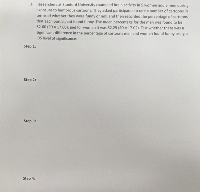 Researchers at Stanford University examined brain activity in 5 women and 5 men during 
exposure to humorous cartoons. They asked participants to rate a number of cartoons in 
terms of whether they were funny or not, and then recorded the percentage of cartoons 
that each participant found funny. The mean percentage for the men was found to be
82.60(SD=17.60) , and for women it was 82.25(SD=17.02). Test whether there was a 
significant difference in the percentage of cartoons men and women found funny using a .05 level of significance. 
Step 1: 
Step 2: 
Step 3: 
Step 4: