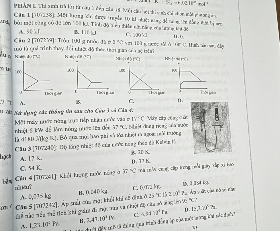 mol .R , N_A=6,02.10^(23)mol^(-1).
PHÀN I. Thí sinh trả lời từ câu 1 đến câu 18. Mỗi câu hỏi thí sinh chỉ chọn một phương án.
Câu 1 [707238]: Một lượng khí được truyền 10 kJ nhiệt năng đề nóng lên đồng thời bị nén
ardo bởi một công có độ lớn 100 kJ. Tính độ biến thiên nội năng của lượng khí đó
A. 90 kJ. B. 110 kJ. C. 100 kJ. D. 0.
Câu 2 [707239]: Trộn 100 g nước đá ở 0°C với 100 g nước sôi ở 100°C. Hình nào sau đây
mô tả quá trình thay đổi nhiệt độ theo thời gian của hệ trên?
âu m Nhiệt dhat o(^circ C) Nhiệt dhat o(^circ C) hiệt độ (^circ C)
n trò
100
0 Thời gian
7°C A.
B.
C.
D.
Su ất Sử dụng các thông tin sau cho Câu 3 và Câu 4:
Một máy nước nóng trực tiếp nhận nước vào ở 17°C. Máy cấp công suất
nhiệt 6 kW để làm nóng nước lên đến 37°C. Nhiệt dung riêng của nước
là 4180 J/(kg.K). Bỏ qua mọi hao phí và tỏa nhiệt ra ngoài môi trường.
Câu 3 [707240]: Độ tăng nhiệt độ của nước nóng theo độ Kelvin là
B. 20 K.
hạch A. 17 K.
C. 54 K. D. 37 K.
bằng * Câu 4 [707241]: Khối lượng nước nóng ở 37°C mà máy cung cấp trong mỗi giây xấp xỉ bao
nhiêu? C. 0,072 kg.
A. 0,035 kg. B. 0,040 kg. D. 0,084 kg.
ơn v  Câu 5 [707242]: Áp suất của một khối khí cố định ở 25°C là 2.10^5Pa a. Áp suất của nó sẽ như
thế nào nếu thể tích khí giảm đi một nửa và nhiệt độ của nó tăng lên 95°C
D.
A. 1,23.10^5Pa. B. 2,47.10^5Pa. C. 4,94.10^5Pa. 15,2.10^5Pa.
0 dưới đây mô tả đúng quá trình đẳng áp của một lượng khí xác định?
v↑