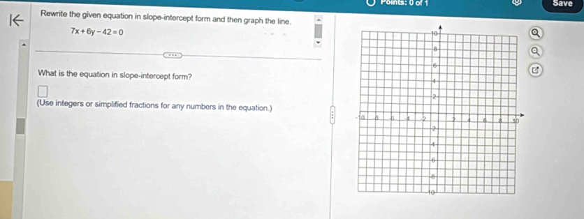 Save 
Rewrite the given equation in slope-intercept form and then graph the line.
7x+6y-42=0
Q 
Q 
What is the equation in slope-intercept form? 
(Use integers or simplified fractions for any numbers in the equation.)