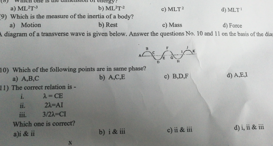 (8) whch one is the ammension of energy?
a) ML^2T^(-3) b) ML^2T^(-2) c) MLT^2 d) MLT^1
(9) Which is the measure of the inertia of a body?
a) Motion b) Rest c) Mass d) Force
A diagram of a transverse wave is given below. Answer the questions No. 10 and 11 on the basis of the dias
10) Which of the following points are in same phase?
a) A, B, C b) A, C, E c) B, D, F d) A, E, I
11) The correct relation is -
i. lambda =CE
ii. 2lambda =AI
iii. 3/2lambda =CI
Which one is correct?
a)i & ii b) i & iii c)ⅲ&ⅲ d) i, ii&i
N