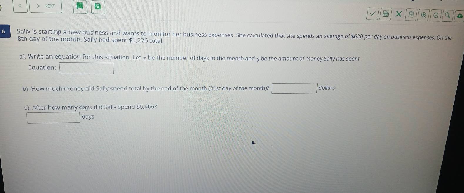 < > NEXT 
X Q Q 
6 Sally is starting a new business and wants to monitor her business expenses. She calculated that she spends an average of $620 per day on business expenses. On the
8th day of the month, Sally had spent $5,226 total. 
a). Write an equation for this situation. Let x be the number of days in the month and y be the amount of money Sally has spent. 
Equation: 
b). How much money did Sally spend total by the end of the month (31st day of the month)? dollars
c). After how many days did Sally spend $6,466?
days