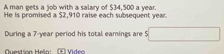 A man gets a job with a salary of $34,500 a year. 
He is promised a $2,910 raise each subsequent year. 
During a 7-year period his total earnings are $ □
Question Help: Video