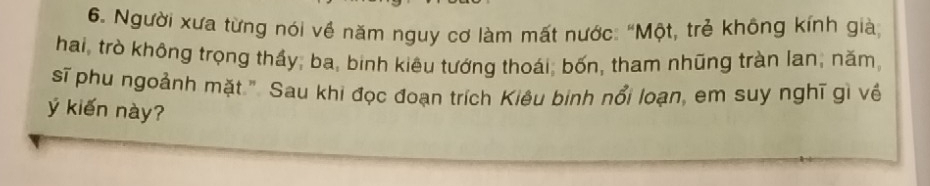 Người xưa từng nói về năm nguy cơ làm mất nước: "Một, trẻ không kính già 
hai, trò không trọng thầy, ba, binh kiêu tướng thoái, bốn, tham nhũng tràn lan; năm, 
sĩ phu ngoảnh mặt.". Sau khi đọc đoạn trích Kiêu binh nổi loạn, em suy nghĩ gì về 
ý kiến này?