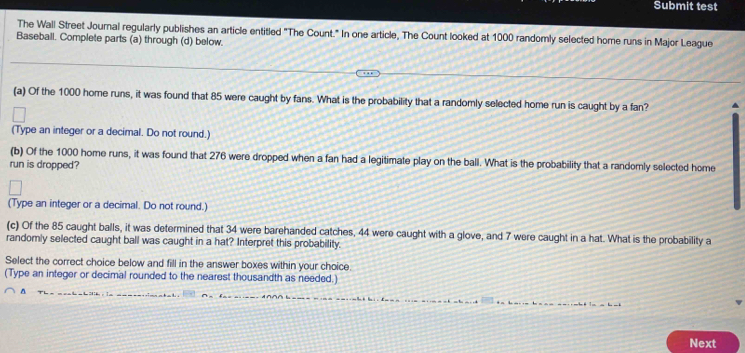 Submit test 
The Wall Street Journal regularly publishes an article entitled "The Count." In one article, The Count looked at 1000 randomly selected home runs in Major League 
Baseball. Complete parts (a) through (d) below. 
(a) Of the 1000 home runs, it was found that 85 were caught by fans. What is the probability that a randomly selected home run is caught by a fan? 
(Type an integer or a decimal. Do not round.) 
(b) Of the 1000 home runs, it was found that 276 were dropped when a fan had a legitimate play on the ball. What is the probability that a randomly selected home 
run is dropped? 
(Type an integer or a decimal. Do not round.) 
(c) Of the 85 caught balls, it was determined that 34 were barehanded catches, 44 were caught with a glove, and 7 were caught in a hat. What is the probability a 
randomly selected caught ball was caught in a hat? Interpret this probability. 
Select the correct choice below and fill in the answer boxes within your choice. 
(Type an integer or decimal rounded to the nearest thousandth as needed.) 
Next