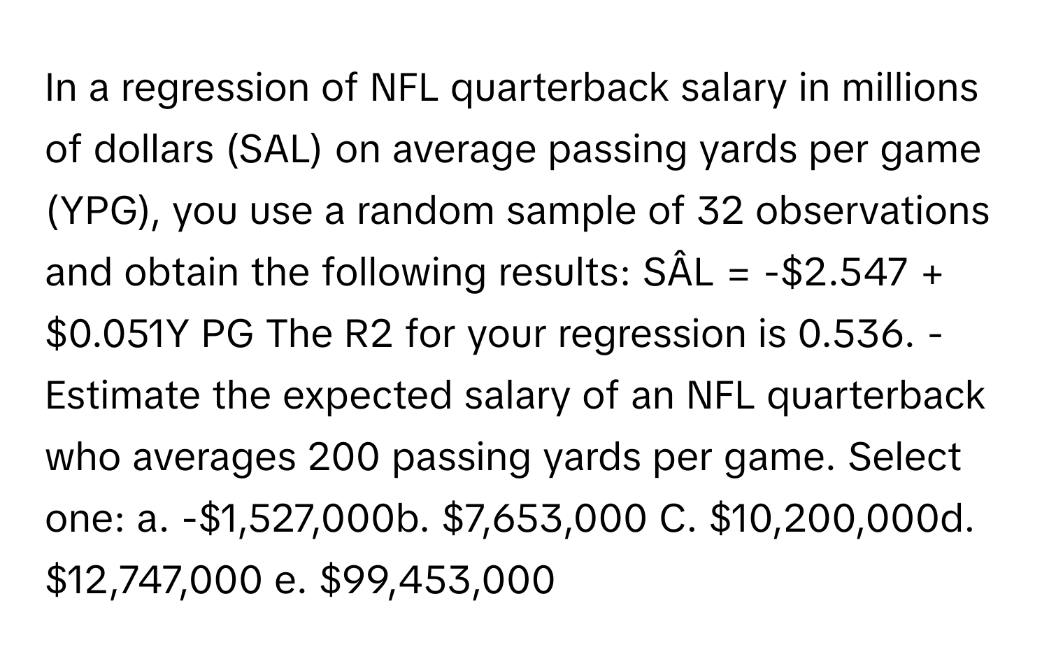 In a regression of NFL quarterback salary in millions of dollars (SAL) on average passing yards per game (YPG), you use a random sample of 32 observations and obtain the following results: SÂL = -$2.547 + $0.051Y PG The R2 for your regression is 0.536. - Estimate the expected salary of an NFL quarterback who averages 200 passing yards per game. Select one: a. -$1,527,000b. $7,653,000 C. $10,200,000d. $12,747,000 e. $99,453,000