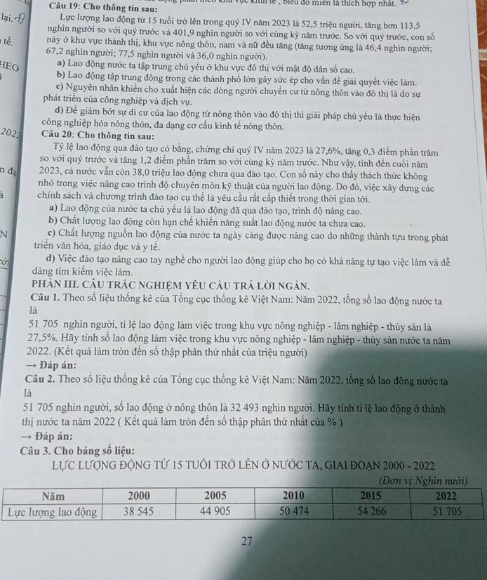 ực kinh tế , biểu đó miên là thích hợp nhất.
Câu 19: Cho thông tin sau:
lại. Lực lượng lao động từ 15 tuổi trở lên trong quỷ IV năm 2023 là 52,5 triệu người, tăng hơn 113,5
nghin người so với quý trước và 401,9 nghin người so với cùng kỷ năm trước. So với quý trước, con số
tế, này ở khu vực thành thị, khu vực nông thôn, nam và nữ đều tăng (tăng tương ứng là 46,4 nghìn người;
67,2 nghin người; 77,5 nghìn người và 36,0 nghin người).
HEO
a) Lao động nước ta tập trung chủ yếu ở khu vực đô thị với mật độ dân số cao.
b) Lao động tập trung đông trong các thành phố lớn gây sức ép cho vấn đề giải quyết việc làm.
c) Nguyên nhân khiến cho xuất hiện các dòng người chuyển cư từ nông thôn vào đô thị là do sự
phát triển của công nghiệp và dịch vụ.
d) Để giảm bớt sự di cư của lao động từ nông thôn vào đô thị thì giải pháp chủ yểu là thực hiện
công nghiệp hóa nông thôn, đa dạng cơ cầu kinh tế nông thôn.
2022  Câu 20: Cho thông tin sau:
Tỷ lệ lao động qua đảo tạo có bằng, chứng chi quý IV năm 2023 là 27,6%, tăng 0,3 điểm phần trăm
so với quý trước và tăng 1,2 điểm phần trăm so với cùng kỳ năm trước. Như vậy, tính đến cuối năm
n đ 2023, cả nước vẫn còn 38,0 triệu lao động chưa qua đào tạo. Con số này cho thầy thách thức không
nhỏ trong việc nâng cao trình độ chuyên môn kỹ thuật của người lao động. Do đô, việc xây dựng các
4 chính sách và chương trình đào tạo cụ thể là yêu cầu rắt cấp thiết trong thời gian tới.
a) Lao động của nước ta chủ yểu là lao động đã qua đào tạo, trình độ nâng cao.
b) Chất lượng lao động còn hạn chế khiến năng suất lao động nước ta chưa cao.
N c) Chất lượng nguồn lao động của nước ta ngày cảng được nâng cao do những thành tựu trong phát
triển văn hóa, giáo dục và y tế.
ời d) Việc đào tạo nâng cao tay nghề cho người lao động giúp cho họ có khả năng tự tạo việc làm và dễ
đàng tìm kiểm việc làm.
phảN III. CÂU trÁC nghiệM YêU cÂU trả lời ngản.
Câu 1. Theo số liệu thống kê của Tổng cục thống kê Việt Nam: Năm 2022, tổng số lao động nước ta
là
51 705 nghìn người, tỉ lệ lao động làm việc trong khu vực nông nghiệp - lâm nghiệp - thủy sản là
27,5%. Hãy tính số lao động làm việc trong khu vực nông nghiệp - lâm nghiệp - thủy sản nước ta năm
2022. (Kết quả làm tròn đến số thập phân thứ nhất của triệu người)
→ Đáp án:
Câu 2. Theo số liệu thống kê của Tổng cục thống kê Việt Nam: Năm 2022, tổng số lao động nước ta
là
51 705 nghìn người, số lao động ở nông thôn là 32 493 nghìn người. Hãy tỉnh tỉ lệ lao động ở thành
thị nước ta năm 2022 ( Kết quả làm tròn đến số thập phân thứ nhất của % )
→ Đáp án:
Câu 3. Cho bảng số liệu:
LựC LƯợNG ĐỘNG Từ 15 tUÔI TRở LÊN Ở NƯỚC TA, GIAI ĐOẠN 2000 - 2022
27