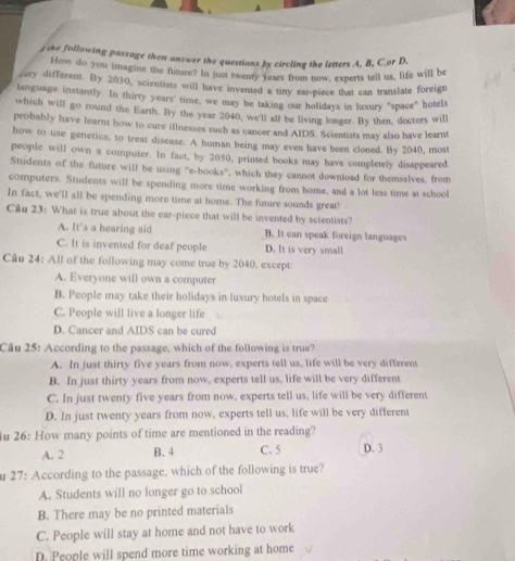 the following passage then answer the questions by circling the letters A, B, C.or D.
How do you imagine the future? In just twenty years from now, experts tell us, life will be
very different. By 2030, scientists will have invented a tiny ear-piece that can translate foreign
language instantly. In thirty years' time, we may be taking our holidays in luxury "space" hotels
which will go round the Earth. By the year 2040, we'll all be living longer. By then, doctors will
probably have learnt how to cure illnesses such as cancer and AIDS. Scientists may also have learnt
how to use genetics, to treat disease. A human being may even have been cloned. By 2040, most
people will own a computer. In fact, by 2050, printed books may have completely disappeared.
Students of the future will be using ''e-books', which they cannot download for themselves, from
computers. Students will be spending more time working from home, and a lot less time at school
In fact, we'll all be spending more time at home. The future sounds great!
Câu 23: What is true about the ear-piece that will be invented by scientists?
A. It's a hearing aid B. It can speak foreign languages
C. It is invented for deaf people D. It is very small
Câu 24: All of the following may come true by 2040, except:
A. Everyone will own a computer
B. People may take their holidays in luxury hotels in space
C. People will live a longer life
D. Cancer and AIDS can be cured
Câu 25: According to the passage, which of the following is true?
A. In just thirty five years from now, experts tell us, life will be very different
B. In just thirty years from now, experts tell us, life will be very different
C. In just twenty five years from now, experts tell us, life will be very different
D. In just twenty years from now, experts tell us, life will be very different
u 26: How many points of time are mentioned in the reading?
A. 2 B. 4 C. 5 D. 3
u 27: According to the passage, which of the following is true?
A. Students will no longer go to school
B. There may be no printed materials
C. People will stay at home and not have to work
D. People will spend more time working at home