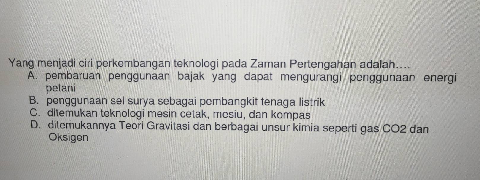 Yang menjadi ciri perkembangan teknologi pada Zaman Pertengahan adalah....
A. pembaruan penggunaan bajak yang dapat mengurangi penggunaan energi
petani
B. penggunaan sel surya sebagai pembangkit tenaga listrik
C. ditemukan teknologi mesin cetak, mesiu, dan kompas
D. ditemukannya Teori Gravitasi dan berbagai unsur kimia seperti gas CO2 dan
Oksigen