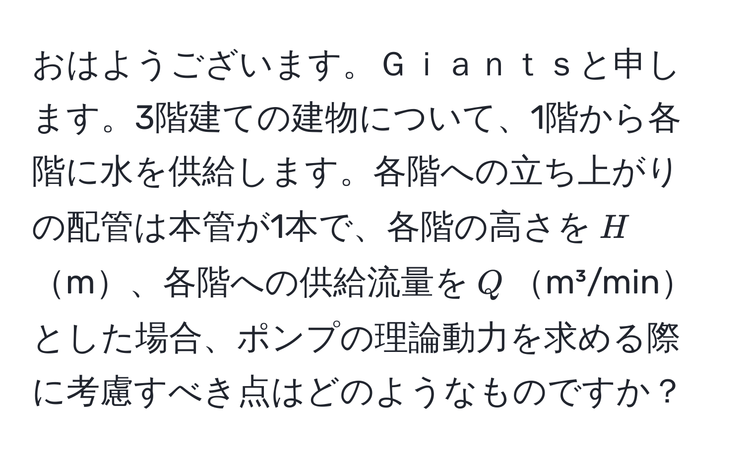 おはようございます。Ｇｉａｎｔｓと申します。3階建ての建物について、1階から各階に水を供給します。各階への立ち上がりの配管は本管が1本で、各階の高さを$H$m、各階への供給流量を$Q$m³/minとした場合、ポンプの理論動力を求める際に考慮すべき点はどのようなものですか？