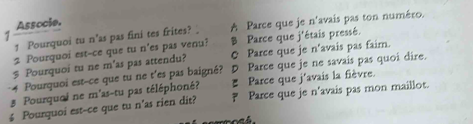 Associe.
1 Pourquoi tu n'as pas fini tes frites? A Parce que je n'avais pas ton numéro.
1
2 Pourquoi est-ce que tu n'es pas venu? B Parce que j'étais pressé.
3 Pourquoi tu ne m'as pas attendu? C Parce que je n'avais pas faim.
4 Pourquoi est-ce que tu ne t'es pas baigné? D Parce que je ne savais pas quoi dire.
5 Pourquci ne m'as-tu pas téléphoné? * Parce que j'avais la fièvre.
4 Pourquoi est-ce que tu n'as rien dit? ₹ Parce que je n'avais pas mon maillot.