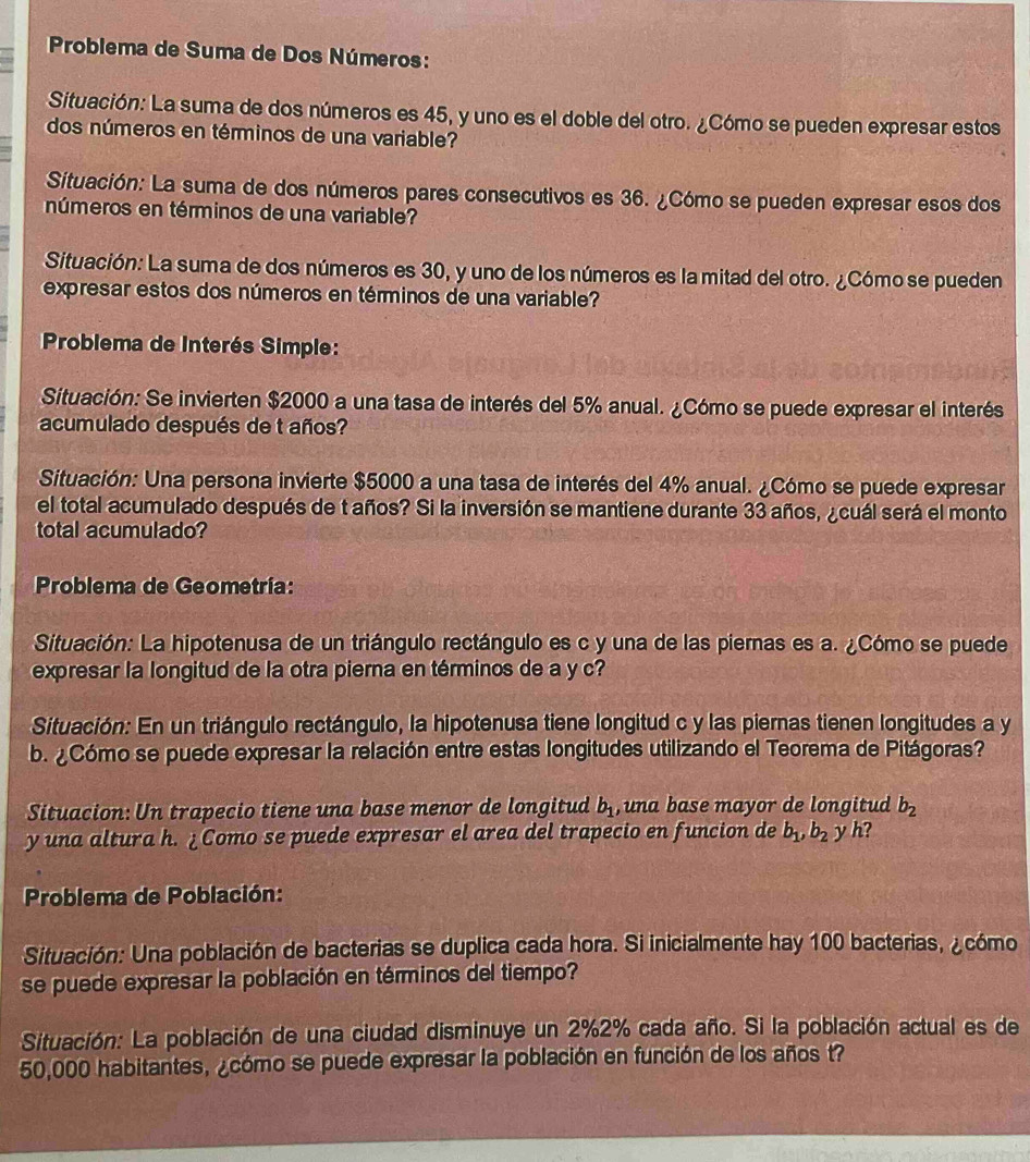 Problema de Suma de Dos Números:
Situación: La suma de dos números es 45, y uno es el doble del otro. ¿Cómo se pueden expresar estos
dos números en términos de una variable?
Situación: La suma de dos números pares consecutivos es 36. ¿Cómo se pueden expresar esos dos
números en términos de una variable?
Situación: La suma de dos números es 30, y uno de los números es la mitad del otro. ¿Cómo se pueden
expresar estos dos números en términos de una variable?
* Problema de Interés Simple:
Situación: Se invierten $2000 a una tasa de interés del 5% anual. ¿Cómo se puede expresar el interés
acumulado después de t años?
Situación: Una persona invierte $5000 a una tasa de interés del 4% anual. ¿Cómo se puede expresar
el total acumulado después de t años? Si la inversión se mantiene durante 33 años, ¿cuál será el monto
total acumulado?
Problema de Geometría:
Situación: La hipotenusa de un triángulo rectángulo es c y una de las piernas es a. ¿Cómo se puede
expresar la longitud de la otra pierna en términos de a y c?
Situación: En un triángulo rectángulo, la hipotenusa tiene longitud c y las piernas tienen longitudes a y
b. ¿Cómo se puede expresar la relación entre estas longitudes utilizando el Teorema de Pitágoras?
Situacion: Un trapecio tiene una base menor de longitud b_1 , una base mayor de longitud b_2
y una altura h. ¿Como se puede expresar el area del trapecio en funcion de b_1,b_2 y h?
* Problema de Población:
Situación: Una población de bacterias se duplica cada hora. Si inicialmente hay 100 bacterias, ¿cómo
se puede expresar la población en términos del tiempo?
Situación: La población de una ciudad disminuye un 2%2% cada año. Si la población actual es de
50,000 habitantes, ¿cómo se puede expresar la población en función de los años t?