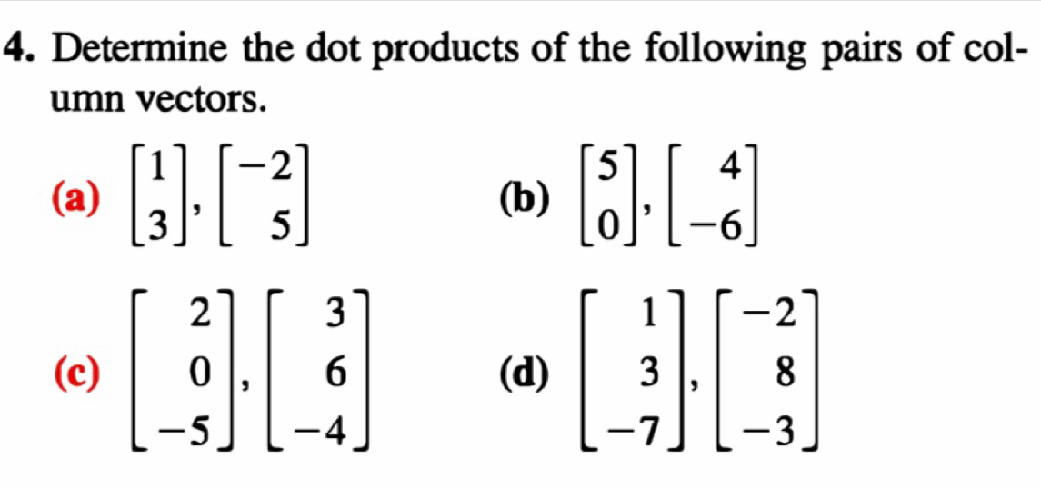 Determine the dot products of the following pairs of col-
umn vectors.
(a) beginbmatrix 1 3endbmatrix ,beginbmatrix -2 5endbmatrix (b) beginbmatrix 5 0endbmatrix ,beginbmatrix 4 -6endbmatrix
(c) beginbmatrix 2 0 -5endbmatrix ,beginbmatrix 3 6 -4endbmatrix (d)