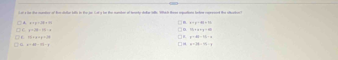 Let x be the number of five-dellar bills in the jar. Let y be the number of twenty-dollar bills. Which three equations below represent the situation?
B. x+y=40+15
A. x+y=28+15 D. 15+x+y=40
C. y=28-15-x F. y=40-15-x
E 15+x+y=28
H.
G. x=40-15-y x=28-15-y