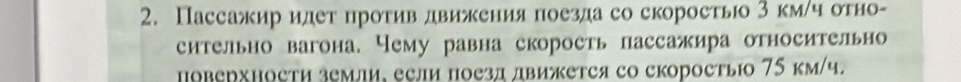 Пассажир идет против движения поезда со скорость 3 км/ч отно- 
сительно вагона. Чему равна скорость пассажира относительно 
Hоверхности земли, если поезд движется со скоростыюо 75 км/ч.