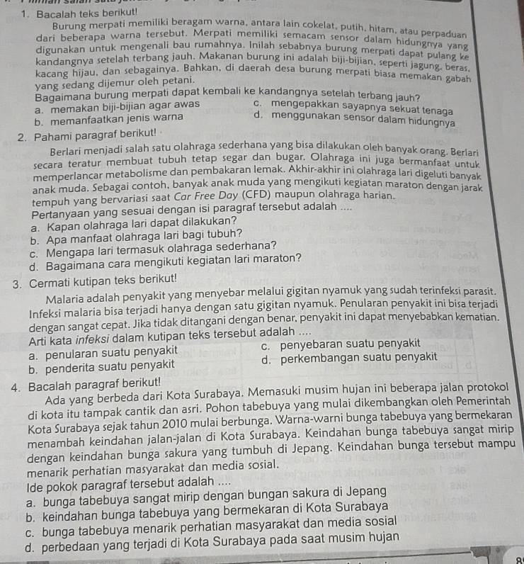 Bacalah teks berikut!
Burung merpati memiliki beragam warna, antara lain cokelat, putih, hitam, atau perpaduan
dari beberapa warna tersebut. Merpati memiliki semacam sensor dalam hidungnya yan
digunakan untuk mengenali bau rumahnya. Inilah sebabnya burung merpati dapat pulang k
kandangnya setelah terbang jauh. Makanan burung ini adalah biji-bijian, seperti jagung, beras.
kacang hijau, dan sebagainya. Bahkan, di daerah desa burung merpati biasa memakan gabah
yang sedang dijemur oleh petani.
Bagaimana burung merpati dapat kembali ke kandangnya setelah terbang jauh?
a. memakan biji-bijian agar awas c. mengepakkan sayapnya sekuat tenaga
b. memanfaatkan jenis warna d. menggunakan sensor dalam hidungnya
2. Pahami paragraf berikut!
Berlari menjadi salah satu olahraga sederhana yang bisa dilakukan oleh banyak orang. Berlari
secara teratur membuat tubuh tetap segar dan bugar. Olahraga ini juga bermanfaat untuk
memperlancar metabolisme dan pembakaran lemak. Akhir-akhir ini olahraga lari digeluti banyak
anak muda. Sebagai contoh, banyak anak muda yang mengikuti kegiatan maraton dengan jarak
tempuh yang bervariasi saat Car Free Day (CFD) maupun olahraga harian.
Pertanyaan yang sesuai dengan isi paragraf tersebut adalah ....
a. Kapan olahraga lari dapat dilakukan?
b. Apa manfaat olahraga lari bagi tubuh?
c. Mengapa lari termasuk olahraga sederhana?
d. Bagaimana cara mengikuti kegiatan lari maraton?
3. Cermati kutipan teks berikut!
Malaria adalah penyakit yang menyebar melalui gigitan nyamuk yang sudah terinfeksi parasit.
Infeksi malaria bisa terjadi hanya dengan satu gigitan nyamuk. Penularan penyakit ini bisa terjadi
dengan sangat cepat. Jika tidak ditangani dengan benar, penyakit ini dapat menyebabkan kematian.
Arti kata infeksi dalam kutipan teks tersebut adalah ....
a. penularan suatu penyakit c. penyebaran suatu penyakit
b. penderita suatu penyakit d. perkembangan suatu penyakit
4. Bacalah paragraf berikut!
Ada yang berbeda dari Kota Surabaya. Memasuki musim hujan ini beberapa jalan protokol
di kota itu tampak cantik dan asri. Pohon tabebuya yang mulai dikembangkan oleh Pemerintah
Kota Surabaya sejak tahun 2010 mulai berbunga. Warna-warni bunga tabebuya yang bermekaran
menambah keindahan jalan-jalan di Kota Surabaya. Keindahan bunga tabebuya sangat mirip
dengan keindahan bunga sakura yang tumbuh di Jepang. Keindahan bunga tersebut mampu
menarik perhatian masyarakat dan media sosial.
Ide pokok paragraf tersebut adalah ....
a. bunga tabebuya sangat mirip dengan bungan sakura di Jepang
b. keindahan bunga tabebuya yang bermekaran di Kota Surabaya
c. bunga tabebuya menarik perhatian masyarakat dan media sosial
d. perbedaan yang terjadi di Kota Surabaya pada saat musim hujan