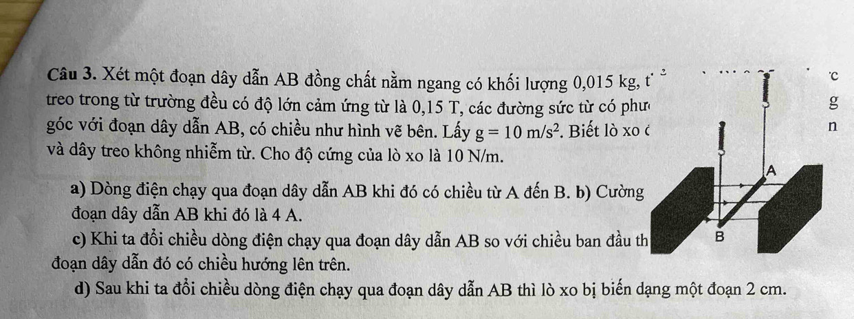 Xét một đoạn dây dẫn AB đồng chất nằm ngang có khối lượng 0,015 kg, 
treo trong từ trường đều có độ lớn cảm ứng từ là 0,15 T, các đường sức từ có phư
góc với đoạn dây dẫn AB, có chiều như hình vẽ bên. Lấy g=10m/s^2. Biết lò xo 
và dây treo không nhiễm từ. Cho độ cứng của lò xo là 10 N/m.
a) Dòng điện chạy qua đoạn dây dẫn AB khi đó có chiều từ A đến B. b) Cường
đoạn dây dẫn AB khi đó là 4 A.
c) Khi ta đổi chiều dòng điện chạy qua đoạn dây dẫn AB so với chiều ban đầu t
đoạn dây dẫn đó có chiều hướng lên trên.
d) Sau khi ta đổi chiều dòng điện chạy qua đoạn dây dẫn AB thì lò xo bị biến dạng một đoạn 2 cm.