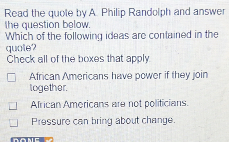 Read the quote by A. Philip Randolph and answer
the question below.
Which of the following ideas are contained in the
quote?
Check all of the boxes that apply.
African Americans have power if they join
together.
African Americans are not politicians.
Pressure can bring about change.
done