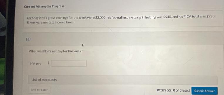 Current Attempt in Progress 
Anthony Noll's gross earnings for the week were $3,000, his federal income tax withholding was $540, and his FICA total was $230. 
There were no state income taxes. 
(a) 
What was Noll's net pay for the week? 
Net pay $
List of Accounts 
Save for Later Attempts: 0 of 3 used Submit Answer