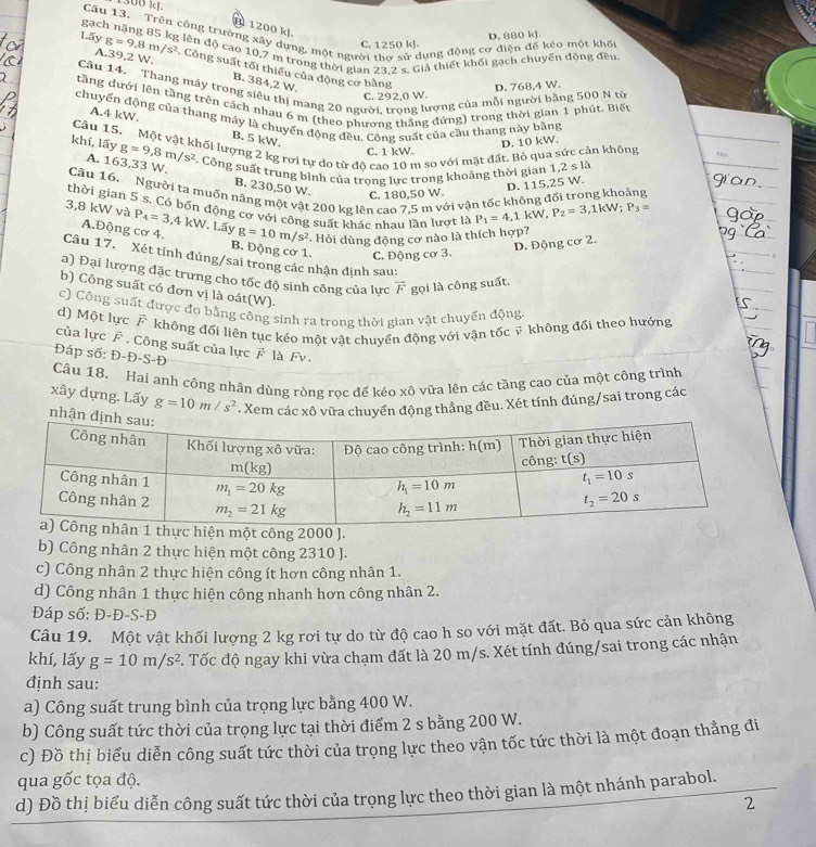 500 kJ
B 1200 kJ
Câu 13. Trên công trường xây dựng, một người thơ sử dụng động cơ điện để kéo một khốt
C. 1250 kJ D. 880 kJ
gạch nặng 85 kg lên độ cao 10,7 m trong thời gian 23.2 s. Giả thiết khối gạch chuyển động đều
Lãy g=9.8m/s^2. Công suất tối thiếu của động cơ bằng
A.39,2 W. B. 384,2 W.
Câu 14. Thang máy trong siêu thị mang 20 người, trọng lượng của mỗi người bằng 500 N từ
C. 292,0 W D. 768,4 W.
tầng dưới lên tầng trên cách nhau 6 m (theo phương thắng đứng) trong thời gian 1 phút. Biết
chuyển động của thang máy là chuyển động đều, Công suất của cầu thang này bằng Nv
A.4 kW. B. 5 kW.
D. 10 kW.
Câu 15. Một vật khối lượng 2 kg rơi tự dơ từ độ cao 10 m so với mặt đất. Bỏ qua sức cản không C. 1 kW.
khí, lấy g=9,8m/s^2
C. Công suất trung bình của trong lực trong khoảng thời gian 1,2 s là
A. 163,33 W B. 230,50 W. C. 180,50 W.
D. 115.25 W.
Câu 16,  Người ta muốn nâng một vật 200 kg lên cao 7,5 m với vận tốc không đối trong khoảng
thời gian 5 s. Có bốn động cơ với công suất khác nhau lần lượt là P_1=4,1kW, P_2=3,1kW;P_3=
3,8 kW và P_4=3,4kW. Lấy g=10m/s^2 *. Hỏi dùng động cơ nào là thích hợp?
A.Động cơ 4. B. Động cơ 1. C. Động cơ 3.
D. Động cơ 2.
Câu 17.  Xét tính đúng/sai trong các nhận định sau:
a) Đại lượng đặc trưng cho tốc độ sinh công của lực vector F gọi là công suất.
b) Công suất có đơn vị là oát(W).
c) Công suất được đo bằng công sinh ra trong thời gian vật chuyển động
d) Một lực F không đối liên tục kéo một vật chuyển động với vận tốc ỹ không đổi theo hướng
của lực F . Công suất của lực F là Fv .
Đáp số: Đ-Đ-S-Đ
Câu 18. Hai anh công nhân dùng ròng rọc để kéo xô vữa lên các tầng cao của một công trình
xây dựng. Lấy g=10m/s^2. Xem các xô vữa chuyển động thắng đều. Xét tính đúng/sai trong các
nhận 
thực hiện một công 2000 J.
b) Công nhân 2 thực hiện một công 2310 J.
c) Công nhân 2 thực hiện công ít hơn công nhân 1.
d) Công nhân 1 thực hiện công nhanh hơn công nhân 2.
Đáp số: Đ-Đ-S-Đ
Câu 19. Một vật khối lượng 2 kg rơi tự do từ độ cao h so với mặt đất. Bỏ qua sức cản không
khí, lấy g=10m/s^2 C. Tốc độ ngay khi vừa chạm đất là 20 m/s. Xét tính đúng/sai trong các nhận
định sau:
a) Công suất trung bình của trọng lực bằng 400 W.
b) Công suất tức thời của trọng lực tại thời điểm 2 s bằng 200 W.
c) Đồ thị biểu diễn công suất tức thời của trọng lực theo vận tốc tức thời là một đoạn thẳng đi
qua gốc tọa độ.
d) Đồ thị biểu diễn công suất tức thời của trọng lực theo thời gian là một nhánh parabol.
2