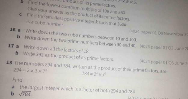 =2^n* 3^n* 5. 
e product of its prime factors. 
b Find the lowest common multiple of 108 and 360. 
Give your answer as the product of its prime factors. 
c Find the smallest positive integer k such that 360k
is a cube number. 
(4024 paper 01 Q8 November 20 
16 a Write down the two cube numbers between 10 and 100. 
b Write down the two prime numbers between 30 and 40. (4024 paper 01 Q3 June 20 
17 a Write down all the factors of 18. 
b Write 392 as the product of its prime factors. (4024 paper 01 Q6 June 2 
18 The numbers 294 and 784, written as the product of their prime factors, are
294=2* 3* 7^2
784=2^4* 7^2
Find 
a the largest integer which is a factor of both 294 and 784
b sqrt(784). 
(4024 nan