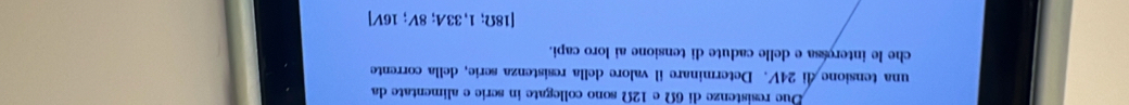 Due resistenze di 6Ω e 12Ω sono collegate in scrie e alimentate da 
una tensione di 24V. Determinare il valore della resistenza serie, della corrente 
che le interessa e delle cadute di tensione ai loro capi.
[18Omega ;1,33A;8V;16V]