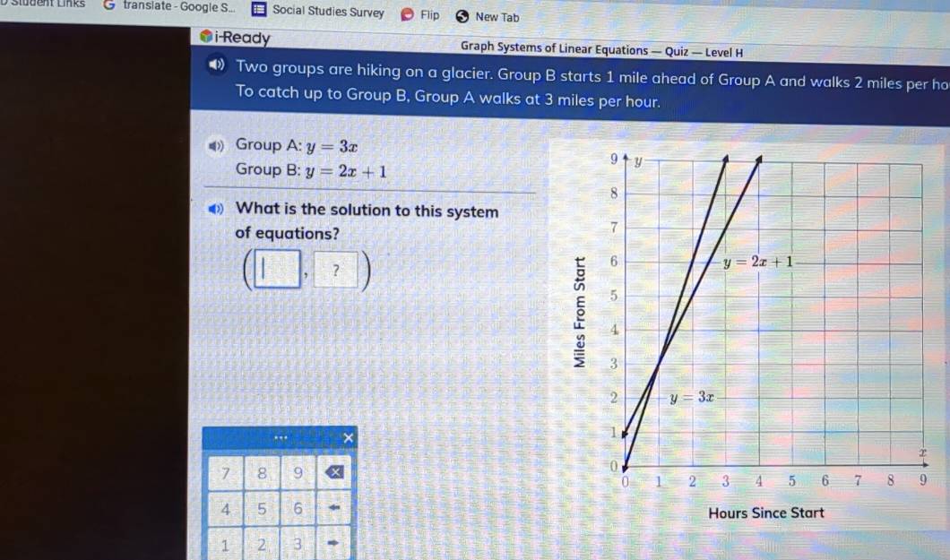 transiate - Googie S... Social Studies Survey Flip New Tab
i-Ready Graph Systems of Linear Equations — Quiz — Level H
Two groups are hiking on a glacier. Group B starts 1 mile ahead of Group A and walks 2 miles per ho
To catch up to Group B, Group A walks at 3 miles per hour.
Group A: y=3x
Group B: y=2x+1
What is the solution to this system
of equations?
(□ ,?)
5
..
7 8 9
4 5 6 Hours Since Start
1 2 3