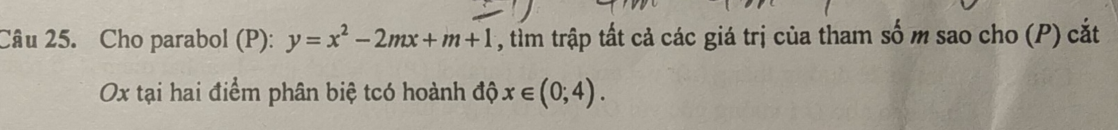 Cho parabol (P): y=x^2-2mx+m+1 , tim trập tất cả các giá trị của tham số m sao cho (P) cắt 
Ox tại hai điểm phân biệ tcó hoành độ x∈ (0;4).