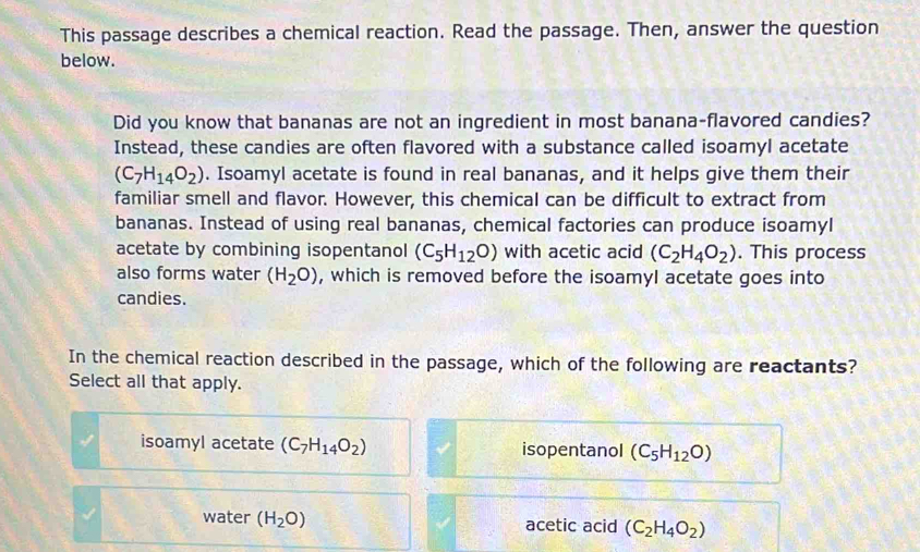 This passage describes a chemical reaction. Read the passage. Then, answer the question
below.
Did you know that bananas are not an ingredient in most banana-flavored candies?
Instead, these candies are often flavored with a substance called isoamyl acetate
(C_7H_14O_2). Isoamyl acetate is found in real bananas, and it helps give them their
familiar smell and flavor. However, this chemical can be difficult to extract from
bananas. Instead of using real bananas, chemical factories can produce isoamyl
acetate by combining isopentanol (C_5H_12O) with acetic acid (C_2H_4O_2). This process
also forms water (H_2O) , which is removed before the isoamyl acetate goes into
candies.
In the chemical reaction described in the passage, which of the following are reactants?
Select all that apply.
isoamyl acetate (C_7H_14O_2) isopentanol (C_5H_12O)
water (H_2O) acetic acid (C_2H_4O_2)