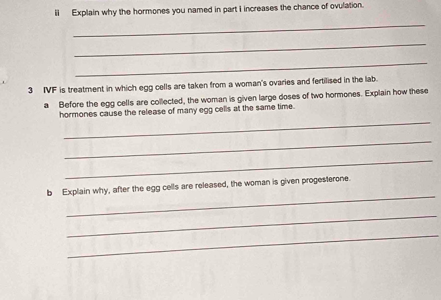 Explain why the hormones you named in part i increases the chance of ovulation. 
_ 
_ 
_ 
3 IVF is treatment in which egg cells are taken from a woman's ovaries and fertilised in the lab. 
a Before the egg cells are collected, the woman is given large doses of two hormones. Explain how these 
_ 
hormones cause the release of many egg cells at the same time. 
_ 
_ 
_ 
b Explain why, after the egg cells are released, the woman is given progesterone. 
_ 
_