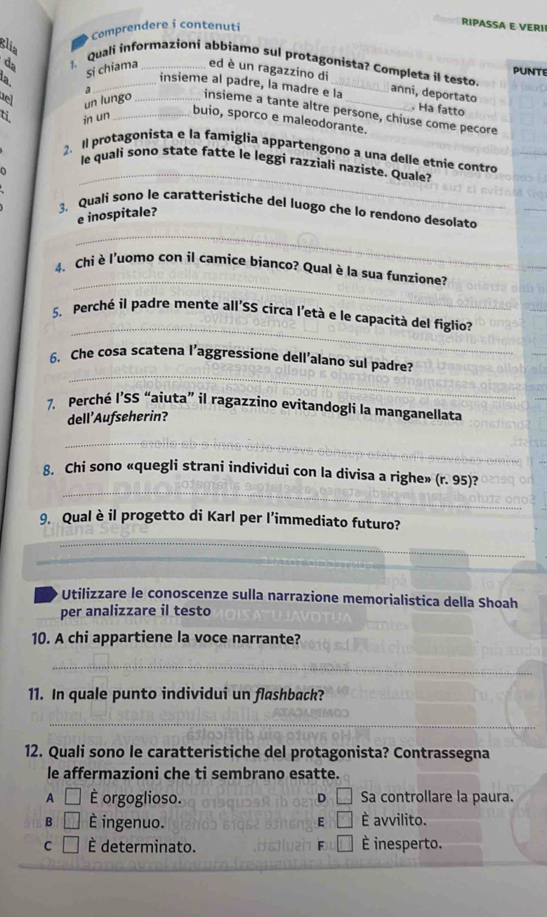 Comprendere i contenuti
RIPASSA E VERI
glia
、 Quali informazioni abbiamo sul protagonista? Completa il testo. PUNTE
la
Si chiama ed è un ragazzino di
insieme al padre, la madre e la anni, deportato  Ha fatto
uel
da __insieme a tante altre persone, chiuse come pecore
ti un lungo
in un
buio, sporco e maleodorante.
_
2. Il protagonista e la famiglia appartengono a una delle etnie contro
le quali sono state fatte le leggi razziali naziste. Quale?
3. Quali sono le caratteristiche del luogo che lo rendono desolato
e inospitale?
_
_
4. Chi è l'uomo con il camice bianco? Qual è la sua funzione?
_
5. Perché il padre mente all'SS circa l'età e le capacità del figlio?
_
6. Che cosa scatena l’aggressione dell’alano sul padre?
7. Perché l’SS “aiuta” il ragazzino evitandogli la manganellata
dell'Aufseherin?
_
_
_
8. Chi sono «quegli strani individui con la divisa a righe» (r. 95)?
9. Qual è il progetto di Karl per l’immediato futuro?
_
Utilizzare le conoscenze sulla narrazione memorialistica della Shoah
per analizzare il testo
10. A chi appartiene la voce narrante?
_
11. In quale punto individui un flashback?
_
12. Quali sono le caratteristiche del protagonista? Contrassegna
le affermazioni che ti sembrano esatte.
A □ È orgoglioso. D □ Sa controllare la paura.
B □ È ingenuo. E □ È avvilito.
C □ È determinato. □ É inesperto.